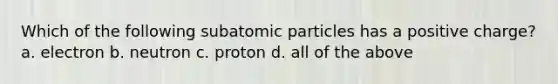 Which of the following subatomic particles has a positive charge? a. electron b. neutron c. proton d. all of the above