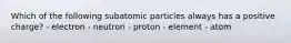 Which of the following subatomic particles always has a positive charge? - electron - neutron - proton - element - atom