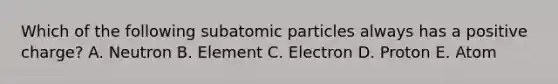 Which of the following subatomic particles always has a positive charge? A. Neutron B. Element C. Electron D. Proton E. Atom