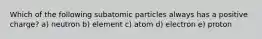 Which of the following subatomic particles always has a positive charge? a) neutron b) element c) atom d) electron e) proton