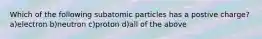 Which of the following subatomic particles has a postive charge? a)electron b)neutron c)proton d)all of the above