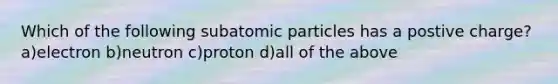 Which of the following subatomic particles has a postive charge? a)electron b)neutron c)proton d)all of the above