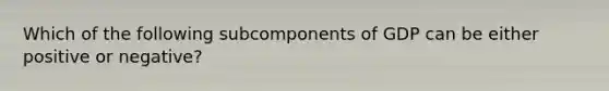 Which of the following subcomponents of GDP can be either positive or negative?