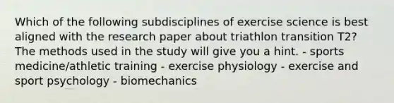 Which of the following subdisciplines of exercise science is best aligned with the research paper about triathlon transition T2? The methods used in the study will give you a hint. - sports medicine/athletic training - exercise physiology - exercise and sport psychology - biomechanics