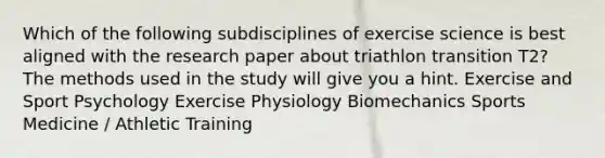 Which of the following subdisciplines of exercise science is best aligned with the research paper about triathlon transition T2? The methods used in the study will give you a hint. Exercise and Sport Psychology Exercise Physiology Biomechanics Sports Medicine / Athletic Training