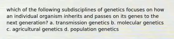 which of the following subdisciplines of genetics focuses on how an individual organism inherits and passes on its genes to the next generation? a. transmission genetics b. molecular genetics c. agricultural genetics d. population genetics