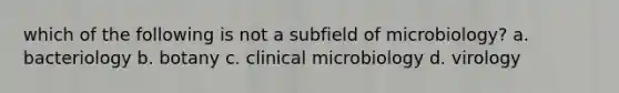 which of the following is not a subfield of microbiology? a. bacteriology b. botany c. clinical microbiology d. virology