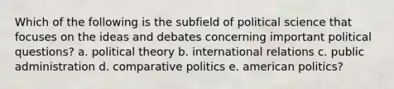 Which of the following is the subfield of political science that focuses on the ideas and debates concerning important political questions? a. political theory b. international relations c. public administration d. comparative politics e. american politics?