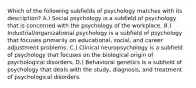 Which of the following subfields of psychology matches with its description? A.) Social psychology is a subfield of psychology that is concerned with the psychology of the workplace. B.) Industrial/organizational psychology is a subfield of psychology that focuses primarily on educational, social, and career adjustment problems. C.) Clinical neuropsychology is a subfield of psychology that focuses on the biological origin of psychological disorders. D.) Behavioral genetics is a subfield of psychology that deals with the study, diagnosis, and treatment of psychological disorders.