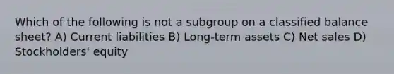 Which of the following is not a subgroup on a classified balance sheet? A) Current liabilities B) Long-term assets C) <a href='https://www.questionai.com/knowledge/ksNDOTmr42-net-sales' class='anchor-knowledge'>net sales</a> D) Stockholders' equity