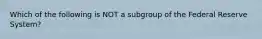 Which of the following is NOT a subgroup of the Federal Reserve System?