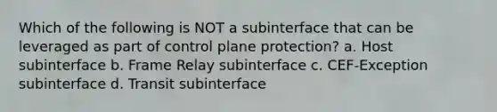 Which of the following is NOT a subinterface that can be leveraged as part of control plane protection? a. Host subinterface b. Frame Relay subinterface c. CEF-Exception subinterface d. Transit subinterface