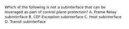 Which of the following is not a subinterface that can be leveraged as part of control plane protection? A. Frame Relay subinterface B. CEF-Exception subinterface C. Host subinterface D. Transit subinterface