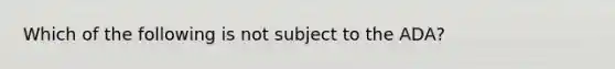 Which of the following is not subject to the ADA?