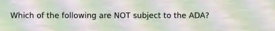 Which of the following are NOT subject to the ADA?