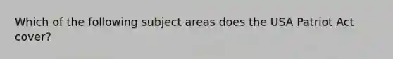 ​Which of the following subject areas does the USA Patriot Act cover?