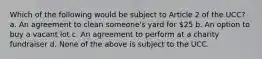 Which of the following would be subject to Article 2 of the UCC? a. An agreement to clean someone's yard for 25 b. An option to buy a vacant lot c. An agreement to perform at a charity fundraiser d. None of the above is subject to the UCC.