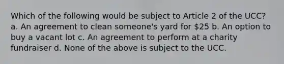 Which of the following would be subject to Article 2 of the UCC? a. An agreement to clean someone's yard for 25 b. An option to buy a vacant lot c. An agreement to perform at a charity fundraiser d. None of the above is subject to the UCC.