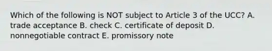 Which of the following is NOT subject to Article 3 of the​ UCC? A. trade acceptance B. check C. certificate of deposit D. nonnegotiable contract E. promissory note