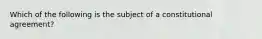 Which of the following is the subject of a constitutional agreement?