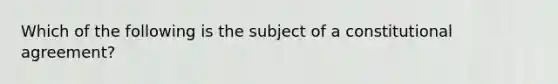 Which of the following is the subject of a constitutional agreement?