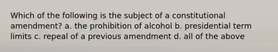 Which of the following is the subject of a constitutional amendment? a. the prohibition of alcohol b. presidential term limits c. repeal of a previous amendment d. all of the above