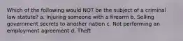 Which of the following would NOT be the subject of a criminal law statute? a. Injuring someone with a firearm b. Selling government secrets to another nation c. Not performing an employment agreement d. Theft
