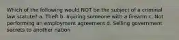 Which of the following would NOT be the subject of a criminal law statute? a. Theft b. Injuring someone with a firearm c. Not performing an employment agreement d. Selling government secrets to another nation