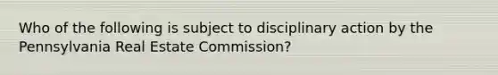 Who of the following is subject to disciplinary action by the Pennsylvania Real Estate Commission?