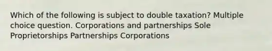 Which of the following is subject to double taxation? Multiple choice question. Corporations and partnerships Sole Proprietorships Partnerships Corporations