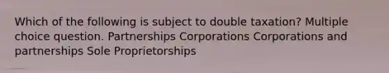 Which of the following is subject to double taxation? Multiple choice question. Partnerships Corporations Corporations and partnerships Sole Proprietorships