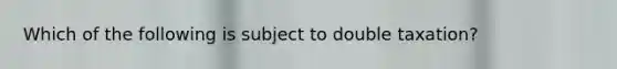 Which of the following is subject to double taxation?