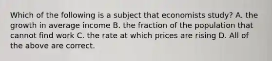 Which of the following is a subject that economists study? A. the growth in average income B. the fraction of the population that cannot find work C. the rate at which prices are rising D. All of the above are correct.