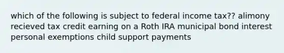 which of the following is subject to federal income tax?? alimony recieved tax credit earning on a Roth IRA municipal bond interest personal exemptions child support payments