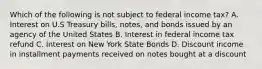 Which of the following is not subject to federal income tax? A. Interest on U.S Treasury bills, notes, and bonds issued by an agency of the United States B. Interest in federal income tax refund C. Interest on New York State Bonds D. Discount income in installment payments received on notes bought at a discount