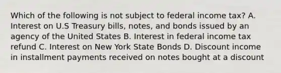 Which of the following is not subject to federal income tax? A. Interest on U.S Treasury bills, notes, and bonds issued by an agency of the United States B. Interest in federal income tax refund C. Interest on New York State Bonds D. Discount income in installment payments received on notes bought at a discount