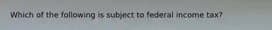 Which of the following is subject to federal income tax?