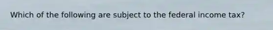 Which of the following are subject to the federal income tax?