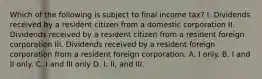 Which of the following is subject to final income tax? I. Dividends received by a resident citizen from a domestic corporation II. Dividends received by a resident citizen from a resident foreign corporation III. Dividends received by a resident foreign corporation from a resident foreign corporation. A. I only. B. I and II only. C. I and III only D. I, II, and III.