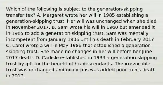 Which of the following is subject to the generation-skipping transfer tax? A. Margaret wrote her will in 1985 establishing a generation-skipping trust. Her will was unchanged when she died in November 2017. B. Sam wrote his will in 1960 but amended it in 1985 to add a generation-skipping trust. Sam was mentally incompetent from January 1986 until his death in February 2017. C. Carol wrote a will in May 1986 that established a generation-skipping trust. She made no changes in her will before her June 2017 death. D. Carlisle established in 1983 a generation-skipping trust by gift for the benefit of his descendants. The irrevocable trust was unchanged and no corpus was added prior to his death in 2017.