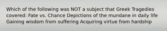 Which of the following was NOT a subject that Greek Tragedies covered: Fate vs. Chance Depictions of the mundane in daily life Gaining wisdom from suffering Acquiring virtue from hardship