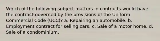 Which of the following subject matters in contracts would have the contract governed by the provisions of the Uniform Commercial Code (UCC)? a. Repairing an automobile. b. Employment contract for selling cars. c. Sale of a motor home. d. Sale of a condominium.