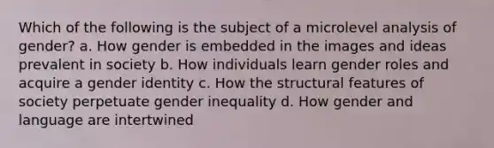 Which of the following is the subject of a microlevel analysis of gender? a. How gender is embedded in the images and ideas prevalent in society b. How individuals learn gender roles and acquire a gender identity c. How the structural features of society perpetuate gender inequality d. How gender and language are intertwined