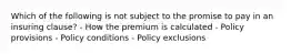 Which of the following is not subject to the promise to pay in an insuring clause? - How the premium is calculated - Policy provisions - Policy conditions - Policy exclusions