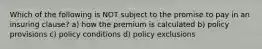 Which of the following is NOT subject to the promise to pay in an insuring clause? a) how the premium is calculated b) policy provisions c) policy conditions d) policy exclusions