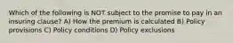 Which of the following is NOT subject to the promise to pay in an insuring clause? A) How the premium is calculated B) Policy provisions C) Policy conditions D) Policy exclusions