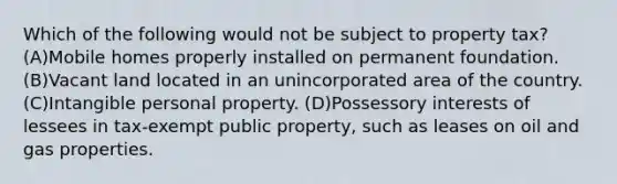 Which of the following would not be subject to property tax? (A)Mobile homes properly installed on permanent foundation. (B)Vacant land located in an unincorporated area of the country. (C)Intangible personal property. (D)Possessory interests of lessees in tax-exempt public property, such as leases on oil and gas properties.