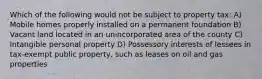 Which of the following would not be subject to property tax: A) Mobile homes properly installed on a permanent foundation B) Vacant land located in an unincorporated area of the county C) Intangible personal property D) Possessory interests of lessees in tax-exempt public property, such as leases on oil and gas properties