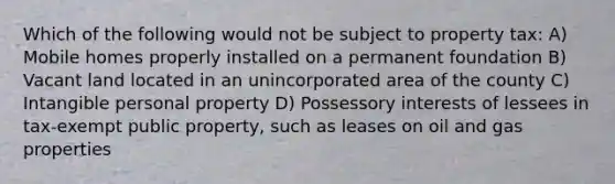 Which of the following would not be subject to property tax: A) Mobile homes properly installed on a permanent foundation B) Vacant land located in an unincorporated area of the county C) Intangible personal property D) Possessory interests of lessees in tax-exempt public property, such as leases on oil and gas properties