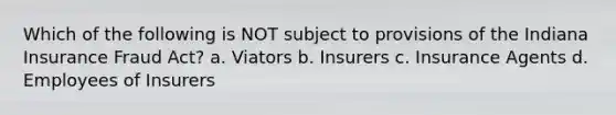 Which of the following is NOT subject to provisions of the Indiana Insurance Fraud Act? a. Viators b. Insurers c. Insurance Agents d. Employees of Insurers